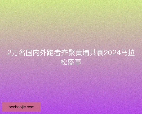 2万名国内外跑者齐聚黄埔共襄2024马拉松盛事