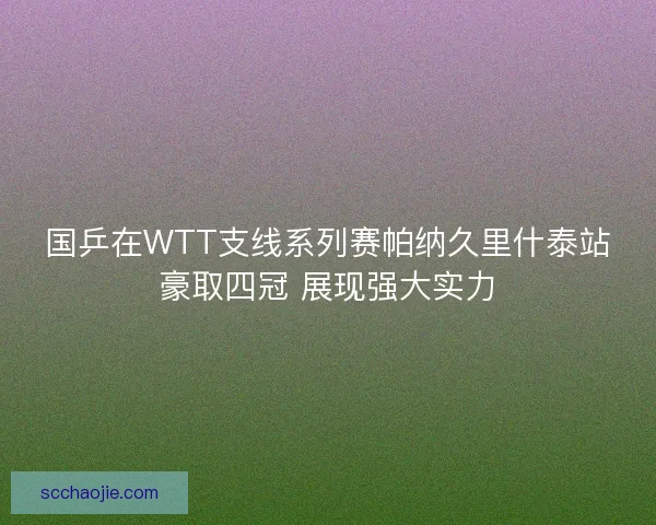 国乒在WTT支线系列赛帕纳久里什泰站豪取四冠 展现强大实力