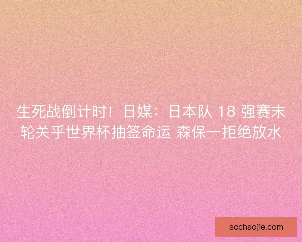 生死战倒计时！日媒：日本队 18 强赛末轮关乎世界杯抽签命运 森保一拒绝放水