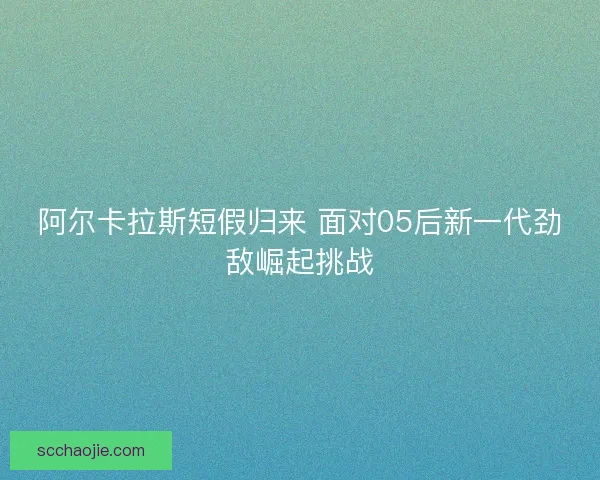 阿尔卡拉斯短假归来 面对05后新一代劲敌崛起挑战