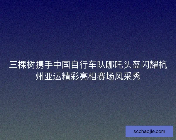 三棵树携手中国自行车队哪吒头盔闪耀杭州亚运精彩亮相赛场风采秀