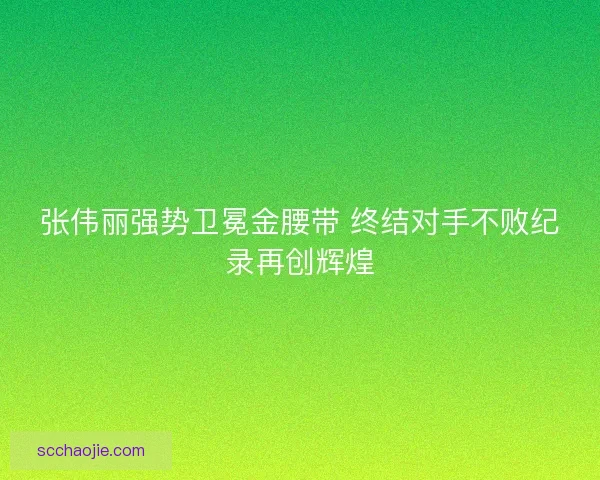 张伟丽强势卫冕金腰带 终结对手不败纪录再创辉煌